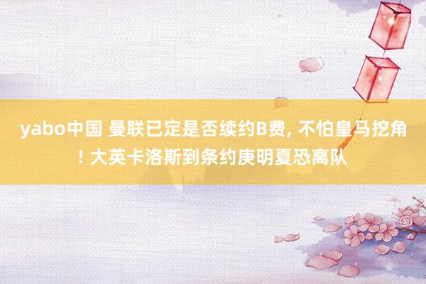 yabo中国 曼联已定是否续约B费, 不怕皇马挖角! 大英卡洛斯到条约庚明夏恐离队
