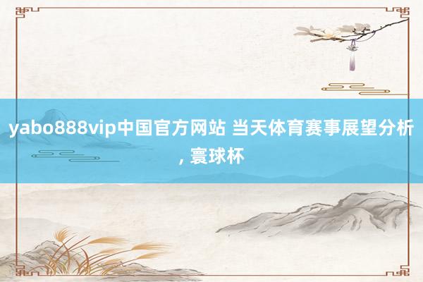 yabo888vip中国官方网站 当天体育赛事展望分析， 寰球杯