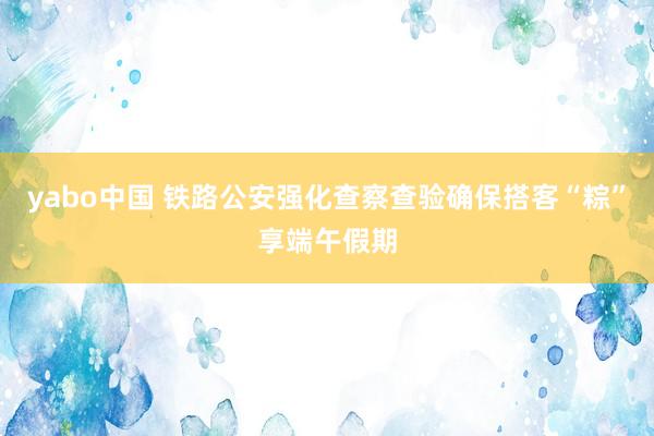yabo中国 铁路公安强化查察查验确保搭客“粽”享端午假期