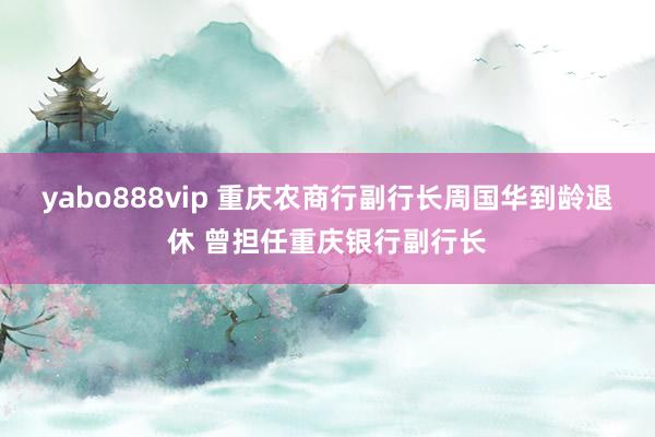 yabo888vip 重庆农商行副行长周国华到龄退休 曾担任重庆银行副行长