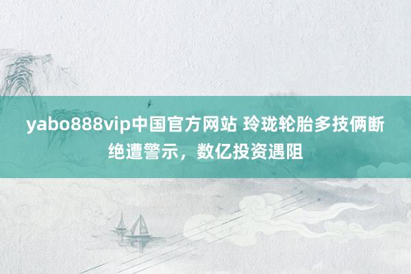 yabo888vip中国官方网站 玲珑轮胎多技俩断绝遭警示,数亿投资遇阻