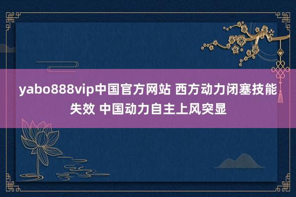 yabo888vip中国官方网站 西方动力闭塞技能失效 中国动力自主上风突显