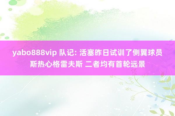 yabo888vip 队记: 活塞昨日试训了侧翼球员斯热心格雷夫斯 二者均有首轮远景